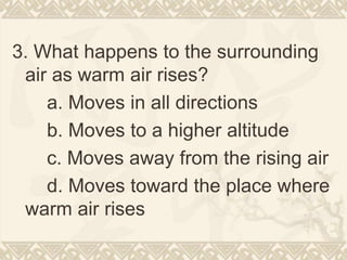 3. What happens to the surrounding
air as warm air rises?
a. Moves in all directions
b. Moves to a higher altitude
c. Moves away from the rising air
d. Moves toward the place where
warm air rises
 