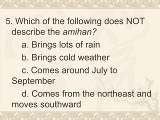 5. Which of the following does NOT
describe the amihan?
a. Brings lots of rain
b. Brings cold weather
c. Comes around July to
September
d. Comes from the northeast and
moves southward
 