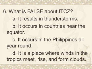6. What is FALSE about ITCZ?
a. It results in thunderstorms.
b. It occurs in countries near the
equator.
c. It occurs in the Philippines all
year round.
d. It is a place where winds in the
tropics meet, rise, and form clouds.
 