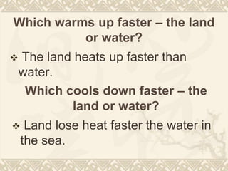 Which warms up faster – the land
or water?
 The land heats up faster than
water.
Which cools down faster – the
land or water?
 Land lose heat faster the water in
the sea.
 