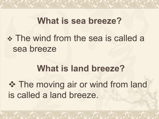 What is sea breeze?
 The wind from the sea is called a
sea breeze
What is land breeze?
 The moving air or wind from land
is called a land breeze.
 