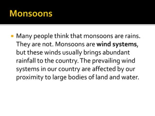  Many people think that monsoons are rains.
They are not. Monsoons are wind systems,
but these winds usually brings abundant
rainfall to the country.The prevailing wind
systems in our country are affected by our
proximity to large bodies of land and water.
 