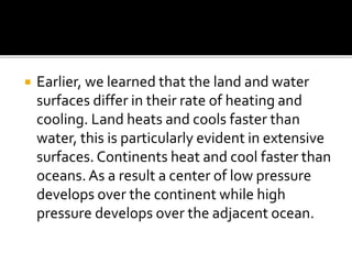  Earlier, we learned that the land and water
surfaces differ in their rate of heating and
cooling. Land heats and cools faster than
water, this is particularly evident in extensive
surfaces. Continents heat and cool faster than
oceans. As a result a center of low pressure
develops over the continent while high
pressure develops over the adjacent ocean.
 