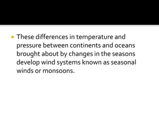  These differences in temperature and
pressure between continents and oceans
brought about by changes in the seasons
develop wind systems known as seasonal
winds or monsoons.
 