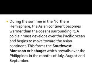  During the summer in the Northern
Hemisphere, the Asian continent becomes
warmer than the oceans surrounding it. A
cold air mass develops over the Pacific ocean
and begins to move toward the Asian
continent.This forms the Southwest
Monsoon or habagat which prevails over the
Philippines in the months of July, August and
September.
 