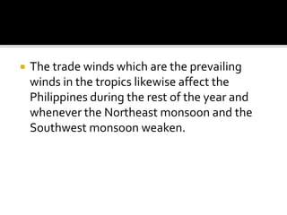  The trade winds which are the prevailing
winds in the tropics likewise affect the
Philippines during the rest of the year and
whenever the Northeast monsoon and the
Southwest monsoon weaken.
 