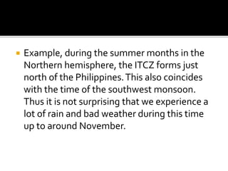  Example, during the summer months in the
Northern hemisphere, the ITCZ forms just
north of the Philippines.This also coincides
with the time of the southwest monsoon.
Thus it is not surprising that we experience a
lot of rain and bad weather during this time
up to around November.
 