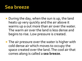  During the day, when the sun is up, the land
heats up very quickly and the air above it
warms up a out more than air over the water.
The warm air over the land is less dense and
begins to rise. Low pressure is created.
 The air pressure over the water is higher with
cold dense air which moves to occupy the
space created over the land.The cool air that
comes along is called a sea breeze.
 