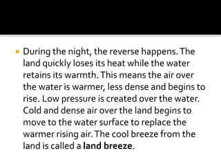  During the night, the reverse happens.The
land quickly loses its heat while the water
retains its warmth.This means the air over
the water is warmer, less dense and begins to
rise. Low pressure is created over the water.
Cold and dense air over the land begins to
move to the water surface to replace the
warmer rising air.The cool breeze from the
land is called a land breeze.
 