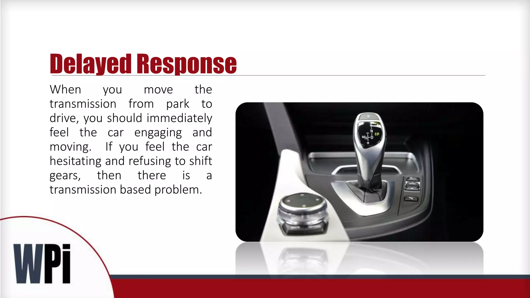 Delayed Response
When you move the
transmission from park to
drive, you should immediately
feel the car engaging and
moving. If you feel the car
hesitating and refusing to shift
gears, then there is a
transmission based problem.
 