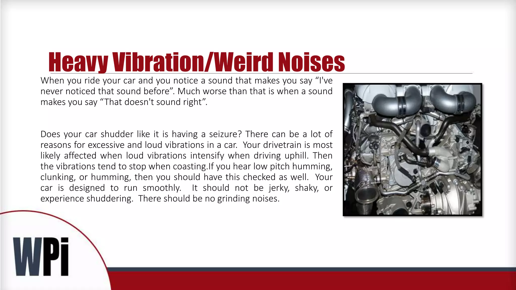 Heavy Vibration/Weird Noises
When you ride your car and you notice a sound that makes you say “I've
never noticed that sound before”. Much worse than that is when a sound
makes you say “That doesn't sound right”.
Does your car shudder like it is having a seizure? There can be a lot of
reasons for excessive and loud vibrations in a car. Your drivetrain is most
likely affected when loud vibrations intensify when driving uphill. Then
the vibrations tend to stop when coasting.If you hear low pitch humming,
clunking, or humming, then you should have this checked as well. Your
car is designed to run smoothly. It should not be jerky, shaky, or
experience shuddering. There should be no grinding noises.
 