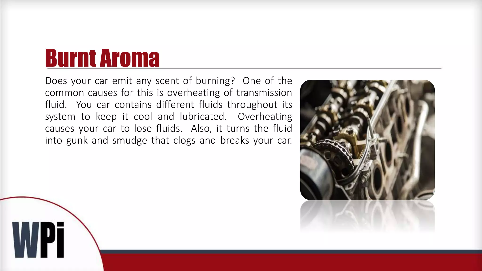 Burnt Aroma
Does your car emit any scent of burning? One of the
common causes for this is overheating of transmission
fluid. You car contains different fluids throughout its
system to keep it cool and lubricated. Overheating
causes your car to lose fluids. Also, it turns the fluid
into gunk and smudge that clogs and breaks your car.
 