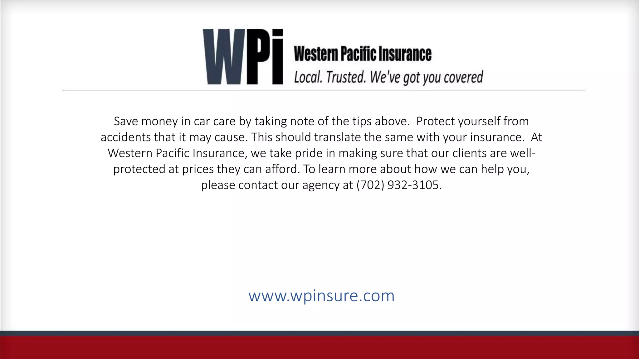 Save money in car care by taking note of the tips above. Protect yourself from
accidents that it may cause. This should translate the same with your insurance. At
Western Pacific Insurance, we take pride in making sure that our clients are well-
protected at prices they can afford. To learn more about how we can help you,
please contact our agency at (702) 932-3105.
www.wpinsure.com
 