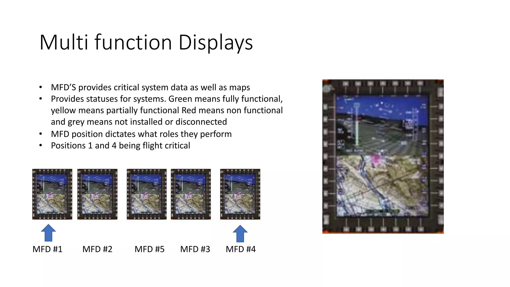 Multi function Displays
• MFD’S provides critical system data as well as maps
• Provides statuses for systems. Green means fully functional,
yellow means partially functional Red means non functional
and grey means not installed or disconnected
• MFD position dictates what roles they perform
• Positions 1 and 4 being flight critical
MFD #1 MFD #2 MFD #5 MFD #3 MFD #4
 