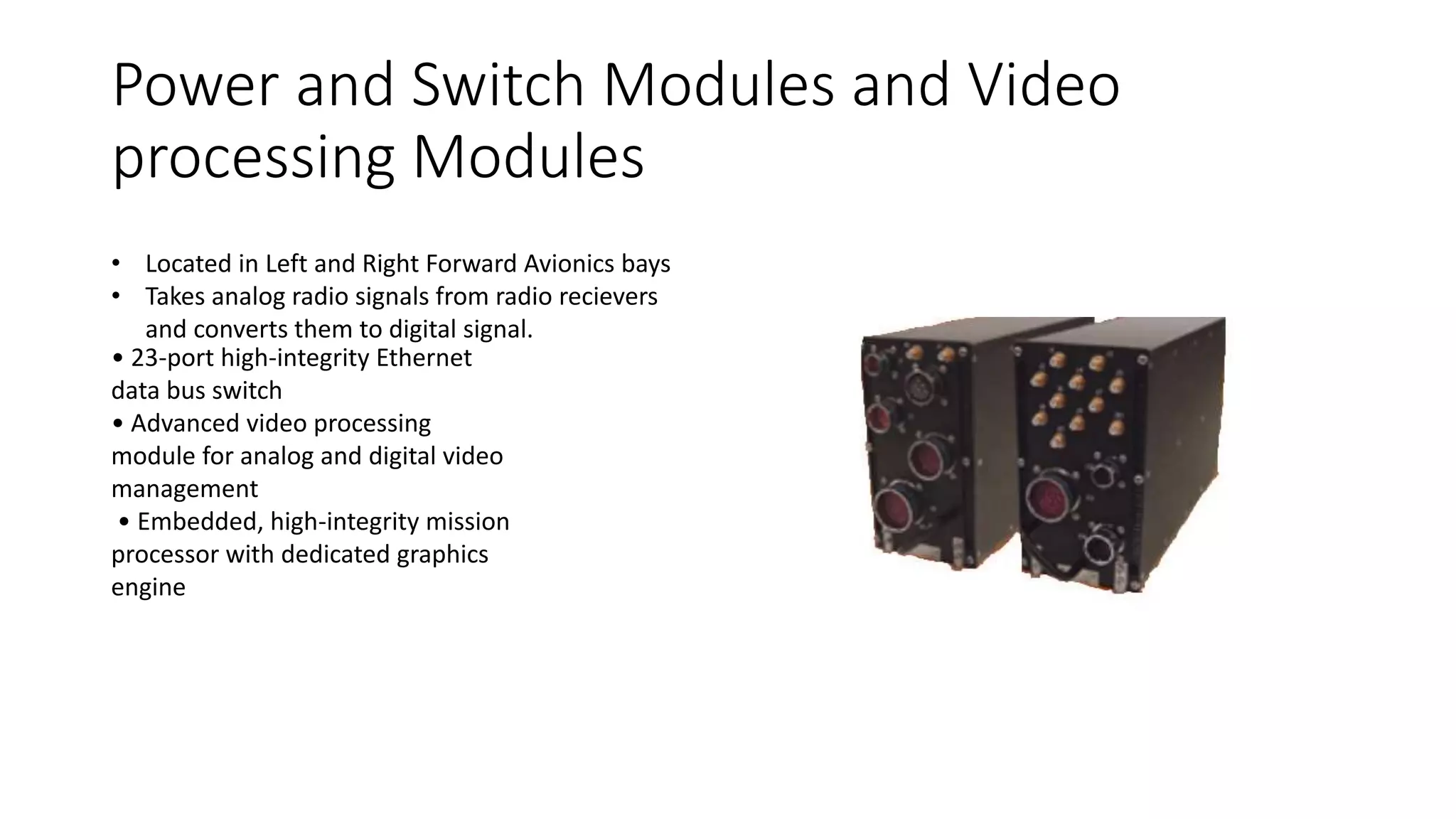 Power and Switch Modules and Video
processing Modules
• Located in Left and Right Forward Avionics bays
• Takes analog radio signals from radio recievers
and converts them to digital signal.
• 23-port high-integrity Ethernet
data bus switch
• Advanced video processing
module for analog and digital video
management
• Embedded, high-integrity mission
processor with dedicated graphics
engine
 