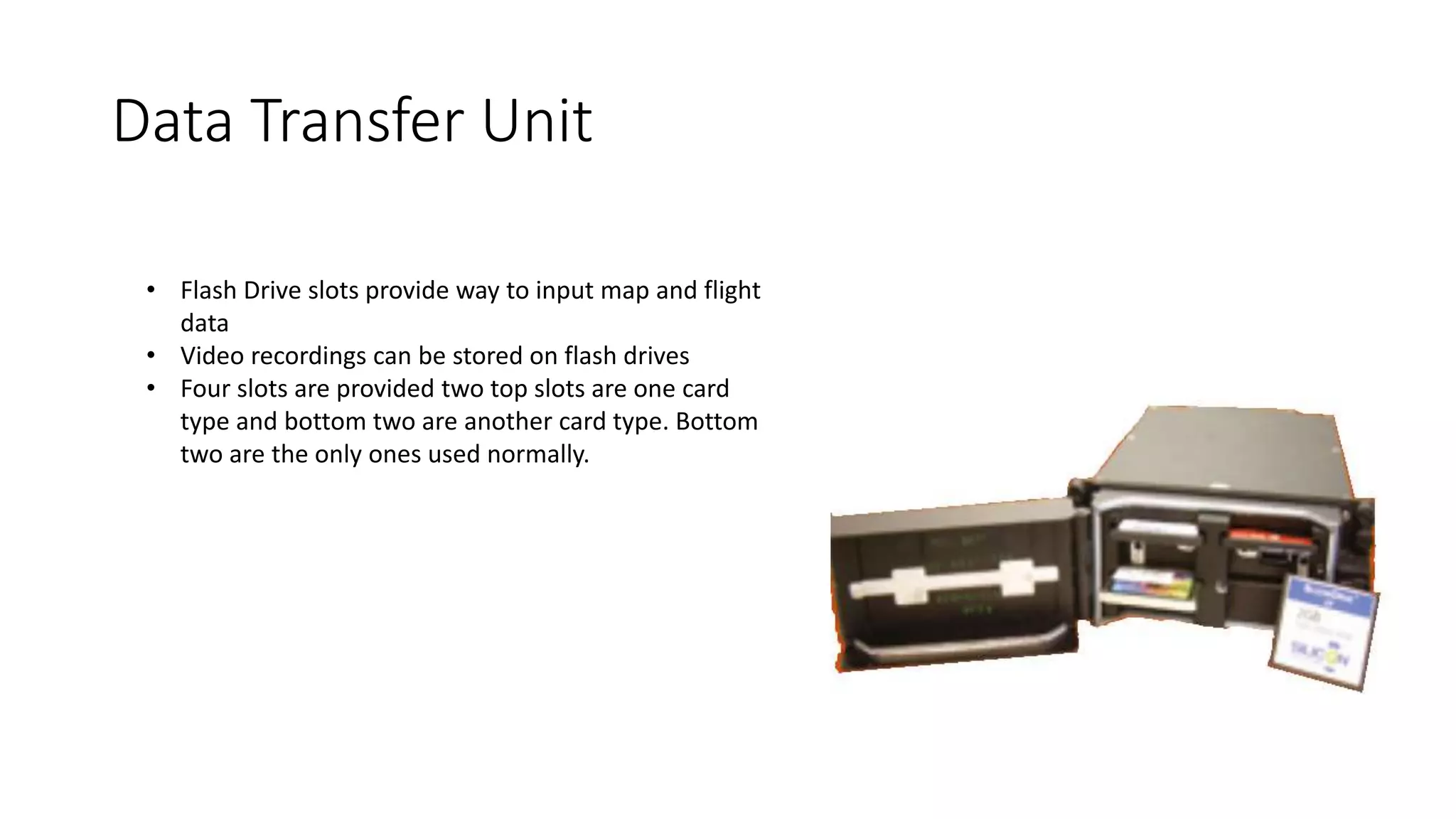 Data Transfer Unit
• Flash Drive slots provide way to input map and flight
data
• Video recordings can be stored on flash drives
• Four slots are provided two top slots are one card
type and bottom two are another card type. Bottom
two are the only ones used normally.
 