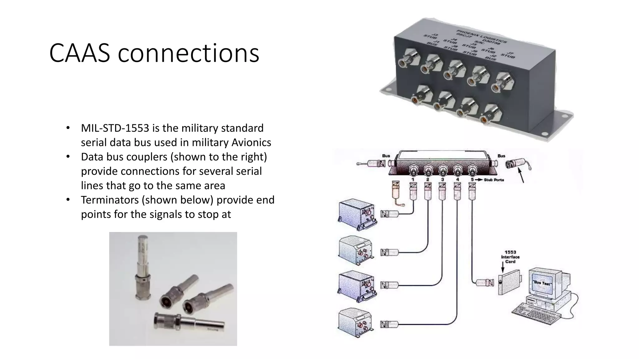 CAAS connections
• MIL-STD-1553 is the military standard
serial data bus used in military Avionics
• Data bus couplers (shown to the right)
provide connections for several serial
lines that go to the same area
• Terminators (shown below) provide end
points for the signals to stop at
 