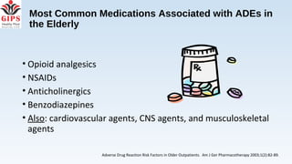 Most Common Medications Associated with ADEs in
the Elderly
• Opioid analgesics
• NSAIDs
• Anticholinergics
• Benzodiazepines
• Also: cardiovascular agents, CNS agents, and musculoskeletal
agents
Adverse Drug Reaction Risk Factors in Older Outpatients. Am J Ger Pharmacotherapy 2003;1(2):82-89.
 
