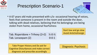Prescription Scenario-1
• A 67 years old male presented with c/o- occasional hearing of voices,
feels that someone is present in the room and outside the door,
talking with dead relatives, believing that his belongings are being
stolen from home, occasional fearfulness
Diagnosis: PsychosisTake Proper History and Do ask for
Cognitive Disturbances and make correct
diagnosis and prescribe accordingly
Start low and go slow
Avoid Anticholinergic
Tab. Risperidone + Trihexy (2+2) ½-0-½
Tab. Lorazepam (2) 0-0-1
 