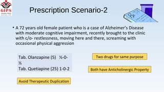 Prescription Scenario-2
• A 72 years old female patient who is a case of Alzheimer’s Disease
with moderate cognitive impairment, recently brought to the clinic
with c/o- restlessness, moving here and there, screaming with
occasional physical aggression
Two drugs for same purpose
Both have Anticholinergic Property
Tab. Olanzapine (5) ½-0-
½
Tab. Quetiapine (25) 1-0-2
Avoid Therapeutic Duplication
 