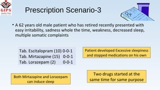 Prescription Scenario-3
• A 62 years old male patient who has retired recently presented with
easy irritability, sadness whole the time, weakness, decreased sleep,
multiple somatic complaints
Two drugs started at the
same time for same purpose
Both Mirtazapine and Lorazepam
can induce sleep
Patient developed Excessive sleepiness
and stopped medications on his own
Tab. Escitalopram (10) 0-0-1
Tab. Mirtazapine (15) 0-0-1
Tab. Lorazepam (2) 0-0-1
 