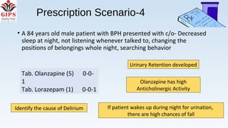 Prescription Scenario-4
• A 84 years old male patient with BPH presented with c/o- Decreased
sleep at night, not listening whenever talked to, changing the
positions of belongings whole night, searching behavior
Urinary Retention developed
Olanzapine has high
Anticholinergic Activity
If patient wakes up during night for urination,
there are high chances of fall
Identify the cause of Delirium
Tab. Olanzapine (5) 0-0-
1
Tab. Lorazepam (1) 0-0-1
 