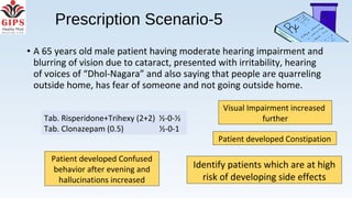• A 65 years old male patient having moderate hearing impairment and
blurring of vision due to cataract, presented with irritability, hearing
of voices of “Dhol-Nagara” and also saying that people are quarreling
outside home, has fear of someone and not going outside home.
Prescription Scenario-5
Visual Impairment increased
further
Patient developed Constipation
Patient developed Confused
behavior after evening and
hallucinations increased
Tab. Risperidone+Trihexy (2+2) ½-0-½
Tab. Clonazepam (0.5) ½-0-1
Identify patients which are at high
risk of developing side effects
 