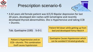 Prescription scenario-6
• A 62 years old female patient was K/C/O Bipolar depression for last
20 years, developed skin rashes with lamotrigine and recently
developed thyroid abnormalities. She is Hypertensive and taking CCB
+ Diuretic.
Patient fell down while getting up from
bed and developed Femur Neck #
Quetiapine Causes Hypotension which
can be avoided if titrated gradually
Patient is Hypertensive and on
CCB + diuretic. This combination
itself causes hypotension
Tab. Quetiapine (100) ½-0-1
 