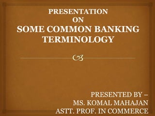 PRESENTATION
ON
SOME COMMON BANKING
TERMINOLOGY
PRESENTED BY –
MS. KOMAL MAHAJAN
ASTT. PROF. IN COMMERCE
 