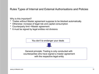 www.pr-ofession.com
Rules Types of Internal and External Authorisations and Policies
10
Why is this important?
• Trades without Master agreement suppose to be blocked automatically
• Otherwise: increase of legal risk and capital consumption
• Counterparty limit =Master agreement
• It must be signed by legal entities not divisions
You don’t to endanger your deals
General principle: Trading is only conducted with
counterparties who have signed a master agreement
with the respective legal entity
 