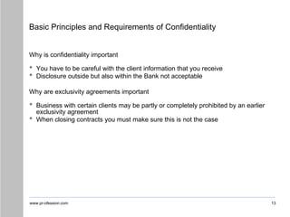 www.pr-ofession.com
Basic Principles and Requirements of Confidentiality
13
Why is confidentiality important
• You have to be careful with the client information that you receive
• Disclosure outside but also within the Bank not acceptable
Why are exclusivity agreements important
• Business with certain clients may be partly or completely prohibited by an earlier
exclusivity agreement
• When closing contracts you must make sure this is not the case
 