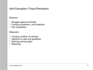 www.pr-ofession.com
Anti-Corruption / Fraud Prevention
18
Reasons:
• Struggle against criminality
• Company protection, own protection
• Fair competition
Measures:
• Avoiding conflicts of interests
• Attention to rules and guidelines
• Noticing warning signs
• Reporting
 