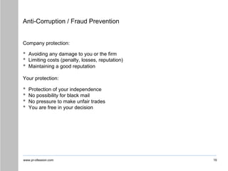 www.pr-ofession.com
Anti-Corruption / Fraud Prevention
19
Company protection:
• Avoiding any damage to you or the firm
• Limiting costs (penalty, losses, reputation)
• Maintaining a good reputation
Your protection:
• Protection of your independence
• No possibility for black mail
• No pressure to make unfair trades
• You are free in your decision
 