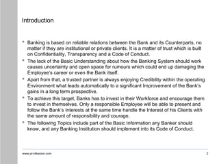 www.pr-ofession.com
Introduction
• Banking is based on reliable relations between the Bank and its Counterparts, no
matter if they are institutional or private clients. It is a matter of trust which is built
on Confidentiality, Transparency and a Code of Conduct.
• The lack of the Basic Understanding about how the Banking System should work
causes uncertainty and open space for rumours which could end up damaging the
Employee‘s career or even the Bank itself.
• Apart from that, a trusted partner is always enjoying Credibility within the operating
Environment what leads automatically to a significant Improvement of the Bank‘s
gains in a long term prospective.
• To achieve this target, Banks has to invest in their Workforce and encourage them
to invest in themselves. Only a responsible Employee will be able to present and
follow the Bank‘s Interests at the same time handle the Interest of his Clients with
the same amount of responsibility and courage.
• The following Topics include part of the Basic Information any Banker should
know, and any Banking Institution should implement into its Code of Conduct.
2
 