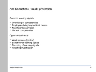 www.pr-ofession.com
Anti-Corruption / Fraud Pprevention
20
Common warning signals:
• Overriding of competencies
• Employees living beyond their means
• No efficient observation
• Unclear competencies
Opportunity/chance:
• Weak process (control)
• Sensitivity of warning signals
• Reporting of warning signals
• Resisting investigation
 