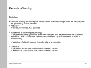 www.pr-ofession.com
Example - Churning
21
Definition:
Excessive trading without regard to the clients investment objectives for the purpose
of generating broker income
• Where?
Futures, securities, FX, Equities
• Existence of churning (squeezing)
- Excessive trading given the investment targets and experience of the customer
combined with control over the customer account by an investment adviser =
Overtrading
- Violation of client interests (intentionally or knowingly)
• Analysis:
- Expected return after costs on the invested capital
- Relation of costs to the size of the invested capital
 