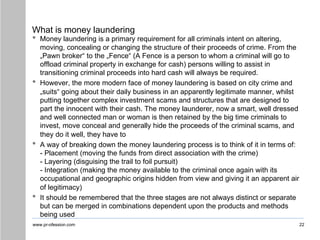 www.pr-ofession.com
What is money laundering
• Money laundering is a primary requirement for all criminals intent on altering,
moving, concealing or changing the structure of their proceeds of crime. From the
„Pawn broker“ to the „Fence“ (A Fence is a person to whom a criminal will go to
offload criminal property in exchange for cash) persons willing to assist in
transitioning criminal proceeds into hard cash will always be required.
• However, the more modern face of money laundering is based on city crime and
„suits“ going about their daily business in an apparently legitimate manner, whilst
putting together complex investment scams and structures that are designed to
part the innocent with their cash. The money launderer, now a smart, well dressed
and well connected man or woman is then retained by the big time criminals to
invest, move conceal and generally hide the proceeds of the criminal scams, and
they do it well, they have to
• A way of breaking down the money laundering process is to think of it in terms of:
- Placement (moving the funds from direct association with the crime)
- Layering (disguising the trail to foil pursuit)
- Integration (making the money available to the criminal once again with its
occupational and geographic origins hidden from view and giving it an apparent air
of legitimacy)
• It should be remembered that the three stages are not always distinct or separate
but can be merged in combinations dependent upon the products and methods
being used
22
 