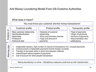 www.pr-ofession.com
Anti Money Loundering Model From US-Costoms Authorities
25
What does it mean?
You must know your customer and the money transactions!!
Customer profile Product profile Transaction profile
•New customer relationship
•Identity/Identification
•Nationality
•Profession
•Historical data
Warning
sign
Analysis
of…
•Intensity of customer
relationship
•Entry and business channel
•Type and amount of
payments
•Type of payments
•Origin of payments
•Amount of payments
•Documentation and
safekeeping
1. Implausible reasons, high number of volume of transactions incl. unusual payments
2. Unannounced or implausible payments from/to foreign countries
3. Transfer of securities within a short time between relatives
4. Import/Export without papers of payments
5. Use of account for other people transactions
Money laundering is a crime – Disciplinary measures could end up with imprisonment
 