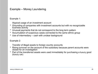 www.pr-ofession.com
Example – Money Laundering
26
Example 1:
Atypical usage of an investment account
• Grounding of companies with investment accounts but with no recognizable
business activity
• Unusual payments that do not correspond to the long term pattern
• Accumulation of suspicious cases connected to the same ethnic group
• Use of intermediary – cash with unclear background
Example 2:
Transfer of illegal assets to foreign country accounts
• Rising turnover on the account of the subsidiary because parent accounts were
closed for an investigation
• Part of the transferred assets were used immediately for purchasing a luxury good
(luxury car)
 