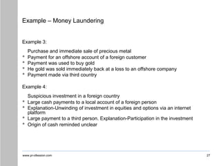 www.pr-ofession.com
Example – Money Laundering
27
Example 3:
Purchase and immediate sale of precious metal
• Payment for an offshore account of a foreign customer
• Payment was used to buy gold
• He gold was sold immediately back at a loss to an offshore company
• Payment made via third country
Example 4:
Suspicious investment in a foreign country
• Large cash payments to a local account of a foreign person
• Explanation-Unwinding of investment in equities and options via an internet
platform
• Large payment to a third person. Explanation-Participation in the investment
• Origin of cash reminded unclear
 