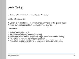 www.pr-ofession.com
Insider Trading
28
Is the use of insider information on the stock-market
Insider information is:
• Concrete information about circumstances unknown to the general public
• It can have an important influence on the market price
Remember:
• Insider trading is a crime
• Reporting to compliance office mandatory
• Prohibition to use insider information for your own or customer trading
• Prohibition to disseminate insider information
• Prohibition to recommend buys or sells based on insider information
 