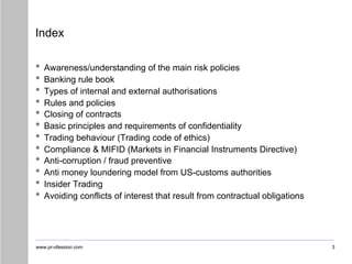 www.pr-ofession.com 3
Index
• Awareness/understanding of the main risk policies
• Banking rule book
• Types of internal and external authorisations
• Rules and policies
• Closing of contracts
• Basic principles and requirements of confidentiality
• Trading behaviour (Trading code of ethics)
• Compliance & MIFID (Markets in Financial Instruments Directive)
• Anti-corruption / fraud preventive
• Anti money loundering model from US-customs authorities
• Insider Trading
• Avoiding conflicts of interest that result from contractual obligations
 