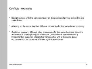 www.pr-ofession.com
Conflicts - examples
• Doing business with the same company on the public and private side within the
same Bank
• Advising on the same time two different companies for the same target company
• Customer inquiry in different cities or countries for the same business objective
Avoidance of cherry picking for conditions („who has the best conditions“)
Impairment of customer relationship from another unit of the same Bank
No competition for corporate affiliates against each other
31
 
