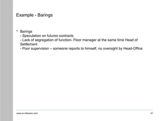 www.pr-ofession.com
Example - Barings
• Barings
- Speculation on futures contracts
- Lack of segregation of function- Floor manager at the same time Head of
Settlement
- Poor supervision – someone reports to himself, no oversight by Head-Office
41
 