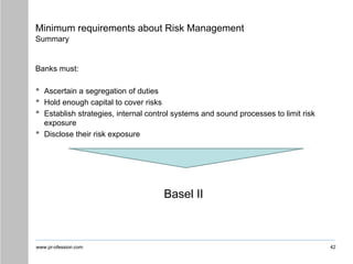 www.pr-ofession.com
Minimum requirements about Risk Management
Summary
Banks must:
• Ascertain a segregation of duties
• Hold enough capital to cover risks
• Establish strategies, internal control systems and sound processes to limit risk
exposure
• Disclose their risk exposure
Basel II
42
 