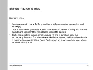 www.pr-ofession.com
Example – Subprime crisis
Subprime crisis:
• Huge exposure by many Banks in relation to balance sheet or outstanding equity
(leverage)
• Lack of transparency and less trust in 2007 lead to increased volatility and inactive
markets and significant fair value losses (market to market)
• Banks cease to lend to each other because no one is sure how large the
counterparty risks are. The inter-bank market breaks down, and banks hoard cash
to manage their own liabilities. Some Banks could not survive on their own, others
could not survive at all.
43
 