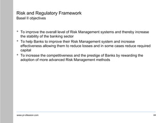 www.pr-ofession.com
Risk and Regulatory Framework
Basel II objectives
• To improve the overall level of Risk Management systems and thereby increase
the stability of the banking sector
• To help Banks to improve their Risk Management system and increase
effectiveness allowing them to reduce losses and in some cases reduce required
capital
• To increase the competitiveness and the prestige of Banks by rewarding the
adoption of more advanced Risk Management methods
44
 
