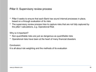 www.pr-ofession.com
Pillar II: Supervisory review process
• Pillar II seeks to ensure that each Bank has sound internal processes in place,
based on a through evaluation of its risks
• The supervisory review process tries to capture risks that are not fully captured by
the pillar I calculations, e.g. Operational Risk
Why is it important?
• Non-quantifiable risks are just as dangerous as quantifiable risks
• Operational risks have been at the heart of many financial disasters
Conclusion:
It is all about risk weighting and the methods of its evaluation
48
 