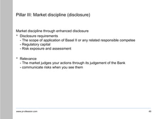 www.pr-ofession.com
Pillar III: Market discipline (disclosure)
Market discipline through enhanced disclosure
• Disclosure requirements
- The scope of application of Basel II or any related responsible competee
- Regulatory capital
- Risk exposure and assessment
• Relevance
- The market judges your actions through its judgement of the Bank
- communicate risks when you see them
49
 