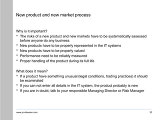 www.pr-ofession.com
New product and new market process
Why is it important?
• The risks of a new product and new markets have to be systematically assessed
before anyone do any business
• New products have to be properly represented in the IT systems
• New products have to be properly valued
• Performance need to be reliably measured
• Proper handling of the product during its full life
What does it mean?
• If a product have something unusual (legal conditions, trading practices) it should
be examinated
• If you can not enter all details in the IT system, the product probably is new
• If you are in doubt, talk to your responsible Managing Director or Risk Manager
52
 